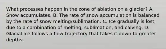 What processes happen in the zone of ablation on a glacier? A. Snow accumulates. B. The rate of snow accumulation is balanced by the rate of snow melting/sublimation. C. Ice gradually is lost, due to a combination of melting, sublimation, and calving. D. Glacial ice follows a flow trajectory that takes it down to greater depths.