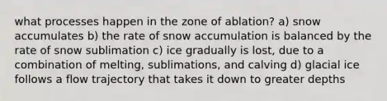 what processes happen in the zone of ablation? a) snow accumulates b) the rate of snow accumulation is balanced by the rate of snow sublimation c) ice gradually is lost, due to a combination of melting, sublimations, and calving d) glacial ice follows a flow trajectory that takes it down to greater depths