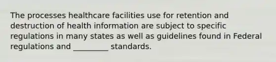 The processes healthcare facilities use for retention and destruction of health information are subject to specific regulations in many states as well as guidelines found in Federal regulations and _________ standards.