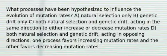 What processes have been hypothesized to influence the evolution of mutation rates? A) natural selection only B) genetic drift only C) both natural selection and genetic drift, acting in the same direction to either increase or decrease mutation rates D) both natural selection and genetic drift, acting in opposing directions: one process favors increasing mutation rates and the other favors decreasing mutation rates