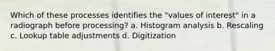 Which of these processes identifies the "values of interest" in a radiograph before processing? a. Histogram analysis b. Rescaling c. Lookup table adjustments d. Digitization