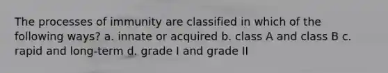 The processes of immunity are classified in which of the following ways? a. innate or acquired b. class A and class B c. rapid and long-term d. grade I and grade II