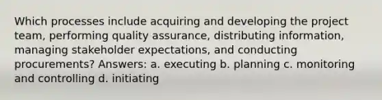 Which processes include acquiring and developing the project team, performing quality assurance, distributing information, managing stakeholder expectations, and conducting procurements? Answers: a. executing b. planning c. monitoring and controlling d. initiating