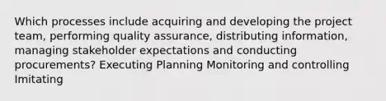 Which processes include acquiring and developing the project team, performing quality assurance, distributing information, managing stakeholder expectations and conducting procurements? Executing Planning Monitoring and controlling Imitating