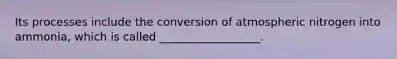 Its processes include the conversion of atmospheric nitrogen into ammonia, which is called __________________.