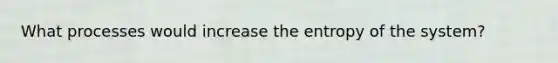 What processes would increase the entropy of the system?