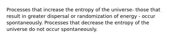 Processes that increase the entropy of the universe- those that result in greater dispersal or randomization of energy - occur spontaneously. Processes that decrease the entropy of the universe do not occur spontaneously.