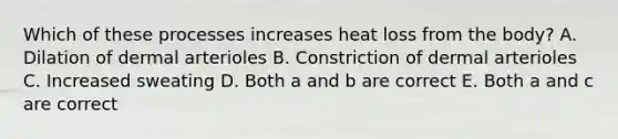 Which of these processes increases heat loss from the body? A. Dilation of dermal arterioles B. Constriction of dermal arterioles C. Increased sweating D. Both a and b are correct E. Both a and c are correct