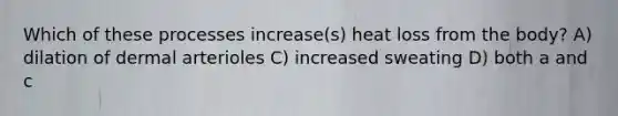 Which of these processes increase(s) heat loss from the body? A) dilation of dermal arterioles C) increased sweating D) both a and c