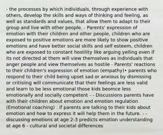 - the processes by which individuals, through experience with others, develop the skills and ways of thinking and feeling, as well as standards and values, that allow them to adapt to their group and live with other people. - Parents' expression of emotion with their children and other people, children who are exposed to positive emotions are more likely to show positive emotions and have better social skills and self esteem, children who are exposed to constant hostility like arguing yelling even if its not directed at them will view themselves as individuals that anger people and view themselves as hostile - Parents' reactions to their children's expression of emotion (empathy)• parents who respond to their child being upset sad or anxious by dismissing or critisiing will communicate that their feelings are less valid and learn to be less emotional those kids beomce less emotionally and socially competent - - Discussions parents have with their children about emotion and emotion regulation (Emotional coaching) . if parents are talking to their kids about emotion and how to express it will help them in the future. - - discussing emotions at age 2-3 predicts emotion understanding at age 6 - cultural and societal differences