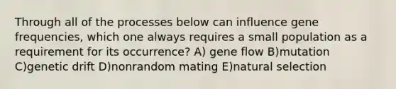 Through all of the processes below can influence gene frequencies, which one always requires a small population as a requirement for its occurrence? A) gene flow B)mutation C)genetic drift D)nonrandom mating E)natural selection