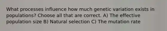 What processes influence how much genetic variation exists in populations? Choose all that are correct. A) The effective population size B) Natural selection C) The mutation rate