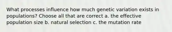 What processes influence how much genetic variation exists in populations? Choose all that are correct a. the effective population size b. natural selection c. the mutation rate