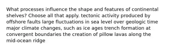 What processes influence the shape and features of continental shelves? Choose all that apply. tectonic activity produced by offshore faults large fluctuations in sea level over geologic time major climate changes, such as ice ages trench formation at convergent boundaries the creation of pillow lavas along the mid-ocean ridge