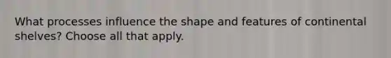 What processes influence the shape and features of continental shelves? Choose all that apply.