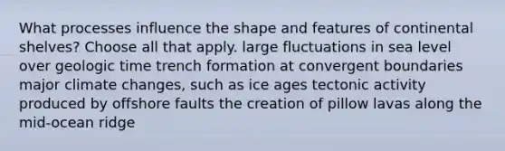 What processes influence the shape and features of continental shelves? Choose all that apply. large fluctuations in sea level over geologic time trench formation at convergent boundaries major climate changes, such as ice ages tectonic activity produced by offshore faults the creation of pillow lavas along the mid-ocean ridge