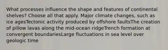 What processes influence the shape and features of continental shelves? Choose all that apply. Major climate changes, such as ice agesTectonic activity produced by offshore faultsThe creation of pillow lavas along the mid-ocean ridgeTrench formation at convergent boundariesLarge fluctuations in sea level over geologic time