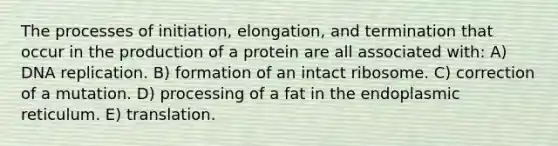 The processes of initiation, elongation, and termination that occur in the production of a protein are all associated with: A) DNA replication. B) formation of an intact ribosome. C) correction of a mutation. D) processing of a fat in the endoplasmic reticulum. E) translation.