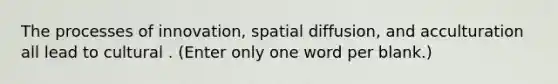 The processes of innovation, spatial diffusion, and acculturation all lead to cultural . (Enter only one word per blank.)