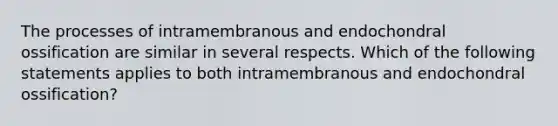 The processes of intramembranous and endochondral ossification are similar in several respects. Which of the following statements applies to both intramembranous and endochondral ossification?