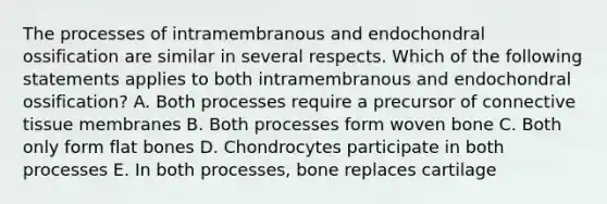 The processes of intramembranous and endochondral ossification are similar in several respects. Which of the following statements applies to both intramembranous and endochondral ossification? A. Both processes require a precursor of connective tissue membranes B. Both processes form woven bone C. Both only form flat bones D. Chondrocytes participate in both processes E. In both processes, bone replaces cartilage