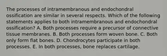 The processes of intramembranous and endochondral ossification are similar in several respects. Which of the following statements applies to both intramembranous and endochondral ossification? A. Both processes require a precursor of connective tissue membranes. B. Both processes form woven bone. C. Both only form flat bones. D. Chondrocytes participate in both processes. E. In both processes, bone replaces cartilage.