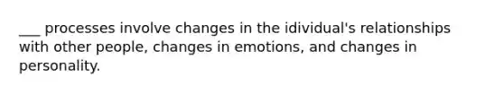 ___ processes involve changes in the idividual's relationships with other people, changes in emotions, and changes in personality.