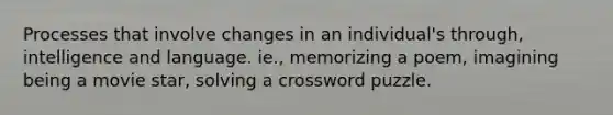 Processes that involve changes in an individual's through, intelligence and language. ie., memorizing a poem, imagining being a movie star, solving a crossword puzzle.