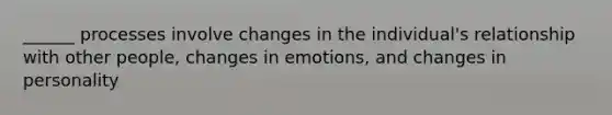 ______ processes involve changes in the individual's relationship with other people, changes in emotions, and changes in personality