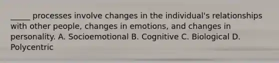 _____ processes involve changes in the individual's relationships with other people, changes in emotions, and changes in personality. A. Socioemotional B. Cognitive C. Biological D. Polycentric