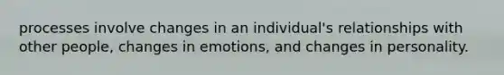 processes involve changes in an individual's relationships with other people, changes in emotions, and changes in personality.