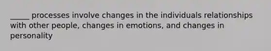 _____ processes involve changes in the individuals relationships with other people, changes in emotions, and changes in personality