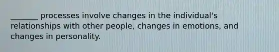 _______ processes involve changes in the individual's relationships with other people, changes in emotions, and changes in personality.