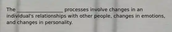 The ___________________ processes involve changes in an individual's relationships with other people, changes in emotions, and changes in personality.