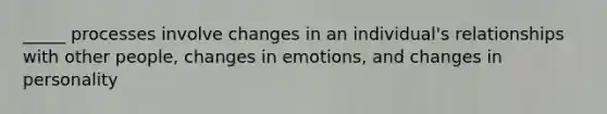 _____ processes involve changes in an individual's relationships with other people, changes in emotions, and changes in personality