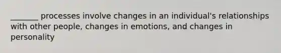 _______ processes involve changes in an individual's relationships with other people, changes in emotions, and changes in personality