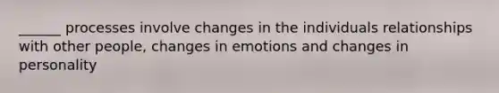 ______ processes involve changes in the individuals relationships with other people, changes in emotions and changes in personality