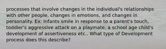 processes that involve changes in the individual's relationships with other people, changes in emotions, and changes in personality. Ex: Infants smile in response to a parent's touch, toddler's aggressive attack on a playmate, a school age child's development of assertiveness etc.. What type of Development process does this describe?