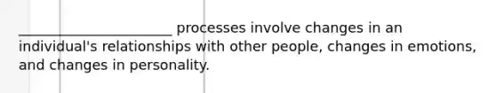 ______________________ processes involve changes in an individual's relationships with other people, changes in emotions, and changes in personality.