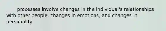 ____ processes involve changes in the individual's relationships with other people, changes in emotions, and changes in personality