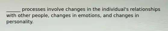 ______ processes involve changes in the individual's relationships with other people, changes in emotions, and changes in personality.