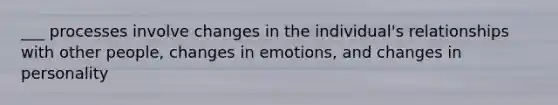 ___ processes involve changes in the individual's relationships with other people, changes in emotions, and changes in personality