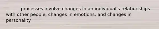 ______ processes involve changes in an individual's relationships with other people, changes in emotions, and changes in personality.