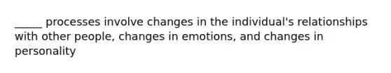 _____ processes involve changes in the individual's relationships with other people, changes in emotions, and changes in personality