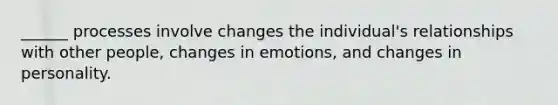 ______ processes involve changes the individual's relationships with other people, changes in emotions, and changes in personality.