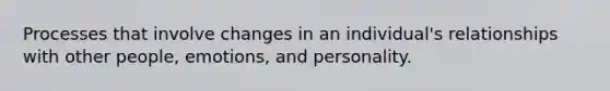 Processes that involve changes in an individual's relationships with other people, emotions, and personality.