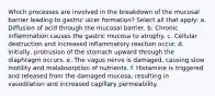 Which processes are involved in the breakdown of the mucosal barrier leading to gastric ulcer formation? Select all that apply: a. Diffusion of acid through the mucosal barrier. b. Chronic inflammation causes the gastric mucosa to atrophy. c. Cellular destruction and increased inflammatory reaction occur. d. Initially, protrusion of the stomach upward through the diaphragm occurs. e. The vagus nerve is damaged, causing slow motility and malabsorption of nutrients. f. Histamine is triggered and released from the damaged mucosa, resulting in vasodilation and increased capillary permeability.