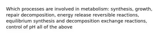 Which processes are involved in metabolism: synthesis, growth, repair decomposition, energy release reversible reactions, equilibrium synthesis and decomposition exchange reactions, control of pH all of the above