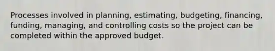 Processes involved in planning, estimating, budgeting, financing, funding, managing, and controlling costs so the project can be completed within the approved budget.