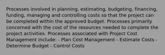 Processes involved in planning, estimating, budgeting, financing, funding, managing and controlling costs so that the project can be completed within the approved budget. Processes primarily concerned with the cost of the resources needed to complete the project activities. Processes associated with Project Cost Management include: - Plan Cost Management - Estimate Costs - Determine Budget - Control Costs